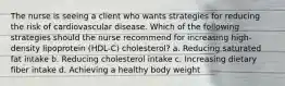 The nurse is seeing a client who wants strategies for reducing the risk of cardiovascular disease. Which of the following strategies should the nurse recommend for increasing high-density lipoprotein (HDL-C) cholesterol? a. Reducing saturated fat intake b. Reducing cholesterol intake c. Increasing dietary fiber intake d. Achieving a healthy body weight