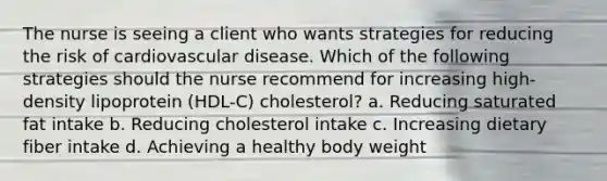 The nurse is seeing a client who wants strategies for reducing the risk of cardiovascular disease. Which of the following strategies should the nurse recommend for increasing high-density lipoprotein (HDL-C) cholesterol? a. Reducing saturated fat intake b. Reducing cholesterol intake c. Increasing dietary fiber intake d. Achieving a healthy body weight