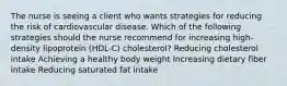 The nurse is seeing a client who wants strategies for reducing the risk of cardiovascular disease. Which of the following strategies should the nurse recommend for increasing high-density lipoprotein (HDL-C) cholesterol? Reducing cholesterol intake Achieving a healthy body weight Increasing dietary fiber intake Reducing saturated fat intake