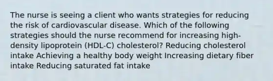 The nurse is seeing a client who wants strategies for reducing the risk of cardiovascular disease. Which of the following strategies should the nurse recommend for increasing high-density lipoprotein (HDL-C) cholesterol? Reducing cholesterol intake Achieving a healthy body weight Increasing dietary fiber intake Reducing saturated fat intake