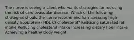 The nurse is seeing a client who wants strategies for reducing the risk of cardiovascular disease. Which of the following strategies should the nurse recommend for increasing high-density lipoprotein (HDL-C) cholesterol? Reducing saturated fat intake Reducing cholesterol intake Increasing dietary fiber intake Achieving a healthy body weight