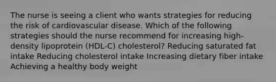 The nurse is seeing a client who wants strategies for reducing the risk of cardiovascular disease. Which of the following strategies should the nurse recommend for increasing high-density lipoprotein (HDL-C) cholesterol? Reducing saturated fat intake Reducing cholesterol intake Increasing dietary fiber intake Achieving a healthy body weight