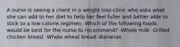 A nurse is seeing a client in a weight loss clinic who asks what she can add to her diet to help her feel fuller and better able to stick to a low-calorie regimen. Which of the following foods would be best for the nurse to recommend? -Whole milk -Grilled chicken breast -Whole wheat bread -Bananas