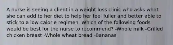 A nurse is seeing a client in a weight loss clinic who asks what she can add to her diet to help her feel fuller and better able to stick to a low-calorie regimen. Which of the following foods would be best for the nurse to recommend? -Whole milk -Grilled chicken breast -Whole wheat bread -Bananas