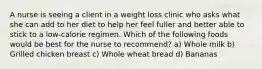 A nurse is seeing a client in a weight loss clinic who asks what she can add to her diet to help her feel fuller and better able to stick to a low-calorie regimen. Which of the following foods would be best for the nurse to recommend? a) Whole milk b) Grilled chicken breast c) Whole wheat bread d) Bananas