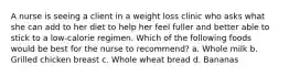 A nurse is seeing a client in a weight loss clinic who asks what she can add to her diet to help her feel fuller and better able to stick to a low-calorie regimen. Which of the following foods would be best for the nurse to recommend? a. Whole milk b. Grilled chicken breast c. Whole wheat bread d. Bananas