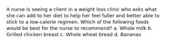 A nurse is seeing a client in a weight loss clinic who asks what she can add to her diet to help her feel fuller and better able to stick to a low-calorie regimen. Which of the following foods would be best for the nurse to recommend? a. Whole milk b. Grilled chicken breast c. Whole wheat bread d. Bananas