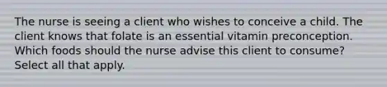 The nurse is seeing a client who wishes to conceive a child. The client knows that folate is an essential vitamin preconception. Which foods should the nurse advise this client to consume? Select all that apply.