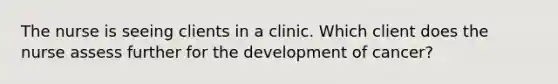 The nurse is seeing clients in a clinic. Which client does the nurse assess further for the development of cancer?