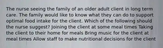 The nurse seeing the family of an older adult client in long term care. The family would like to know what they can do to support optimal food intake for the client. Which of the following should the nurse suggest? Joining the client at some meal times Taking the client to their home for meals Bring music for the client at meal times Allow staff to make nutritional decisions for the client