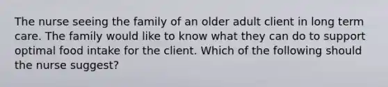 The nurse seeing the family of an older adult client in long term care. The family would like to know what they can do to support optimal food intake for the client. Which of the following should the nurse suggest?