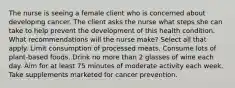 The nurse is seeing a female client who is concerned about developing cancer. The client asks the nurse what steps she can take to help prevent the development of this health condition. What recommendations will the nurse make? Select all that apply. Limit consumption of processed meats. Consume lots of plant-based foods. Drink no more than 2 glasses of wine each day. Aim for at least 75 minutes of moderate activity each week. Take supplements marketed for cancer prevention.