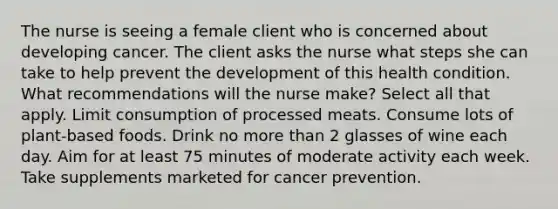 The nurse is seeing a female client who is concerned about developing cancer. The client asks the nurse what steps she can take to help prevent the development of this health condition. What recommendations will the nurse make? Select all that apply. Limit consumption of processed meats. Consume lots of plant-based foods. Drink no more than 2 glasses of wine each day. Aim for at least 75 minutes of moderate activity each week. Take supplements marketed for cancer prevention.