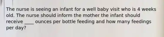 The nurse is seeing an infant for a well baby visit who is 4 weeks old. The nurse should inform the mother the infant should receive ____ ounces per bottle feeding and how many feedings per day?