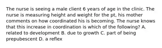 The nurse is seeing a male client 6 years of age in the clinic. The nurse is measuring height and weight for the pt, his mother comments on how coordinated his is becoming. The nurse knows that this increase in coordination is which of the following? A. related to development B. due to growth C. part of being prepubescent D. a reflex