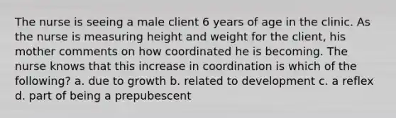 The nurse is seeing a male client 6 years of age in the clinic. As the nurse is measuring height and weight for the client, his mother comments on how coordinated he is becoming. The nurse knows that this increase in coordination is which of the following? a. due to growth b. related to development c. a reflex d. part of being a prepubescent