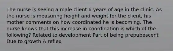 The nurse is seeing a male client 6 years of age in the clinic. As the nurse is measuring height and weight for the client, his mother comments on how coordinated he is becoming. The nurse knows that this increase in coordination is which of the following? Related to development Part of being prepubescent Due to growth A reflex