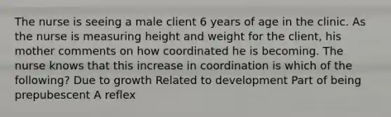 The nurse is seeing a male client 6 years of age in the clinic. As the nurse is measuring height and weight for the client, his mother comments on how coordinated he is becoming. The nurse knows that this increase in coordination is which of the following? Due to growth Related to development Part of being prepubescent A reflex