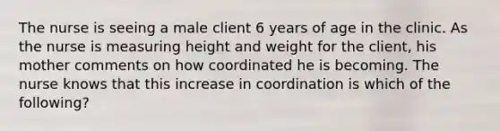 The nurse is seeing a male client 6 years of age in the clinic. As the nurse is measuring height and weight for the client, his mother comments on how coordinated he is becoming. The nurse knows that this increase in coordination is which of the following?