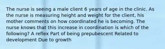 The nurse is seeing a male client 6 years of age in the clinic. As the nurse is measuring height and weight for the client, his mother comments on how coordinated he is becoming. The nurse knows that this increase in coordination is which of the following? A reflex Part of being prepubescent Related to development Due to growth