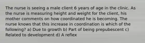 The nurse is seeing a male client 6 years of age in the clinic. As the nurse is measuring height and weight for the client, his mother comments on how coordinated he is becoming. The nurse knows that this increase in coordination is which of the following? a) Due to growth b) Part of being prepubescent c) Related to development d) A reflex