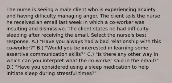 The nurse is seeing a male client who is experiencing anxiety and having difficulty managing anger. The client tells the nurse he received an email last week in which a co-worker was insulting and dismissive. The client states he had difficulty sleeping after receiving the email. Select the nurse's best response. A.) "Have you always had a bad relationship with this co-worker?" B.) "Would you be interested in learning some assertive communication skills?" C.) "Is there any other way in which can you interpret what the co-worker said in the email?" D.) "Have you considered using a sleep medication to help initiate sleep during stressful times?"