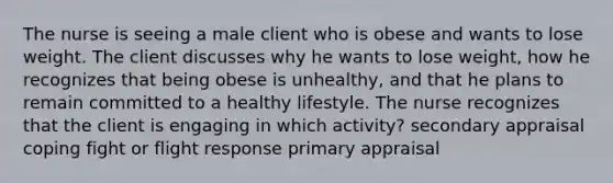 The nurse is seeing a male client who is obese and wants to lose weight. The client discusses why he wants to lose weight, how he recognizes that being obese is unhealthy, and that he plans to remain committed to a healthy lifestyle. The nurse recognizes that the client is engaging in which activity? secondary appraisal coping fight or flight response primary appraisal