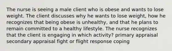 The nurse is seeing a male client who is obese and wants to lose weight. The client discusses why he wants to lose weight, how he recognizes that being obese is unhealthy, and that he plans to remain committed to a healthy lifestyle. The nurse recognizes that the client is engaging in which activity? primary appraisal secondary appraisal fight or flight response coping