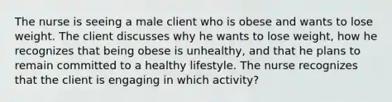 The nurse is seeing a male client who is obese and wants to lose weight. The client discusses why he wants to lose weight, how he recognizes that being obese is unhealthy, and that he plans to remain committed to a healthy lifestyle. The nurse recognizes that the client is engaging in which activity?