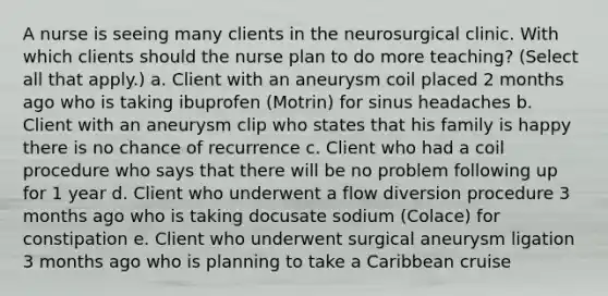 A nurse is seeing many clients in the neurosurgical clinic. With which clients should the nurse plan to do more teaching? (Select all that apply.) a. Client with an aneurysm coil placed 2 months ago who is taking ibuprofen (Motrin) for sinus headaches b. Client with an aneurysm clip who states that his family is happy there is no chance of recurrence c. Client who had a coil procedure who says that there will be no problem following up for 1 year d. Client who underwent a flow diversion procedure 3 months ago who is taking docusate sodium (Colace) for constipation e. Client who underwent surgical aneurysm ligation 3 months ago who is planning to take a Caribbean cruise