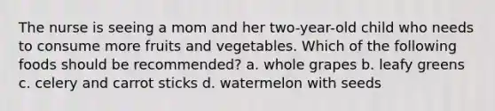 The nurse is seeing a mom and her two-year-old child who needs to consume more fruits and vegetables. Which of the following foods should be recommended? a. whole grapes b. leafy greens c. celery and carrot sticks d. watermelon with seeds