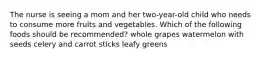 The nurse is seeing a mom and her two-year-old child who needs to consume more fruits and vegetables. Which of the following foods should be recommended? whole grapes watermelon with seeds celery and carrot sticks leafy greens