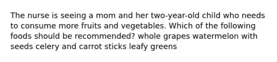 The nurse is seeing a mom and her two-year-old child who needs to consume more fruits and vegetables. Which of the following foods should be recommended? whole grapes watermelon with seeds celery and carrot sticks leafy greens