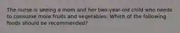 The nurse is seeing a mom and her two-year-old child who needs to consume more fruits and vegetables. Which of the following foods should be recommended?