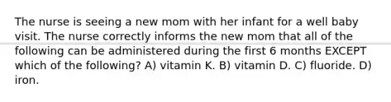 The nurse is seeing a new mom with her infant for a well baby visit. The nurse correctly informs the new mom that all of the following can be administered during the first 6 months EXCEPT which of the following? A) vitamin K. B) vitamin D. C) fluoride. D) iron.