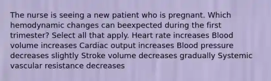 The nurse is seeing a new patient who is pregnant. Which hemodynamic changes can beexpected during the first trimester? Select all that apply. Heart rate increases Blood volume increases Cardiac output increases Blood pressure decreases slightly Stroke volume decreases gradually Systemic vascular resistance decreases