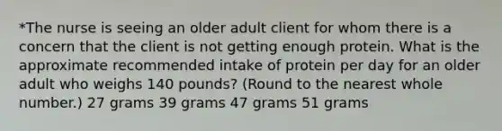 *The nurse is seeing an older adult client for whom there is a concern that the client is not getting enough protein. What is the approximate recommended intake of protein per day for an older adult who weighs 140 pounds? (Round to the nearest whole number.) 27 grams 39 grams 47 grams 51 grams