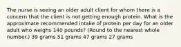 The nurse is seeing an older adult client for whom there is a concern that the client is not getting enough protein. What is the approximate recommended intake of protein per day for an older adult who weighs 140 pounds? (Round to the nearest whole number.) 39 grams 51 grams 47 grams 27 grams