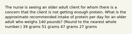 The nurse is seeing an older adult client for whom there is a concern that the client is not getting enough protein. What is the approximate recommended intake of protein per day for an older adult who weighs 140 pounds? (Round to the nearest whole number.) 39 grams 51 grams 47 grams 27 grams