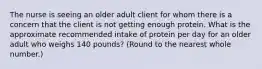 The nurse is seeing an older adult client for whom there is a concern that the client is not getting enough protein. What is the approximate recommended intake of protein per day for an older adult who weighs 140 pounds? (Round to the nearest whole number.)