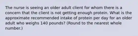 The nurse is seeing an older adult client for whom there is a concern that the client is not getting enough protein. What is the approximate recommended intake of protein per day for an older adult who weighs 140 pounds? (Round to the nearest whole number.)