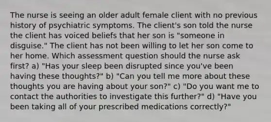 The nurse is seeing an older adult female client with no previous history of psychiatric symptoms. The client's son told the nurse the client has voiced beliefs that her son is "someone in disguise." The client has not been willing to let her son come to her home. Which assessment question should the nurse ask first? a) "Has your sleep been disrupted since you've been having these thoughts?" b) "Can you tell me more about these thoughts you are having about your son?" c) "Do you want me to contact the authorities to investigate this further?" d) "Have you been taking all of your prescribed medications correctly?"