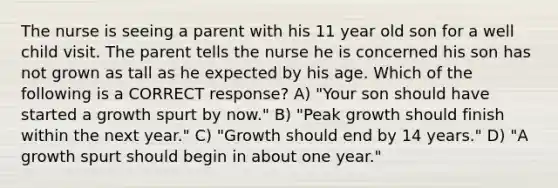 The nurse is seeing a parent with his 11 year old son for a well child visit. The parent tells the nurse he is concerned his son has not grown as tall as he expected by his age. Which of the following is a CORRECT response? A) "Your son should have started a growth spurt by now." B) "Peak growth should finish within the next year." C) "Growth should end by 14 years." D) "A growth spurt should begin in about one year."