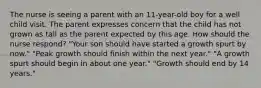 The nurse is seeing a parent with an 11-year-old boy for a well child visit. The parent expresses concern that the child has not grown as tall as the parent expected by this age. How should the nurse respond? "Your son should have started a growth spurt by now." "Peak growth should finish within the next year." "A growth spurt should begin in about one year." "Growth should end by 14 years."