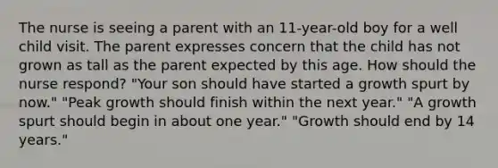 The nurse is seeing a parent with an 11-year-old boy for a well child visit. The parent expresses concern that the child has not grown as tall as the parent expected by this age. How should the nurse respond? "Your son should have started a growth spurt by now." "Peak growth should finish within the next year." "A growth spurt should begin in about one year." "Growth should end by 14 years."