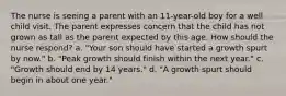 The nurse is seeing a parent with an 11-year-old boy for a well child visit. The parent expresses concern that the child has not grown as tall as the parent expected by this age. How should the nurse respond? a. "Your son should have started a growth spurt by now." b. "Peak growth should finish within the next year." c. "Growth should end by 14 years." d. "A growth spurt should begin in about one year."