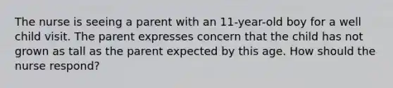 The nurse is seeing a parent with an 11-year-old boy for a well child visit. The parent expresses concern that the child has not grown as tall as the parent expected by this age. How should the nurse respond?