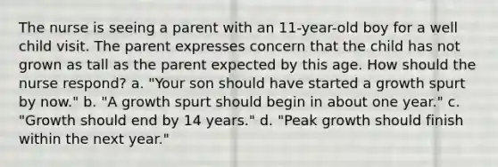 The nurse is seeing a parent with an 11-year-old boy for a well child visit. The parent expresses concern that the child has not grown as tall as the parent expected by this age. How should the nurse respond? a. "Your son should have started a growth spurt by now." b. "A growth spurt should begin in about one year." c. "Growth should end by 14 years." d. "Peak growth should finish within the next year."