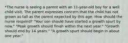 *The nurse is seeing a parent with an 11-year-old boy for a well child visit. The parent expresses concern that the child has not grown as tall as the parent expected by this age. How should the nurse respond? "Your son should have started a growth spurt by now." "Peak growth should finish within the next year." "Growth should end by 14 years." "A growth spurt should begin in about one year."