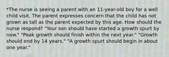 *The nurse is seeing a parent with an 11-year-old boy for a well child visit. The parent expresses concern that the child has not grown as tall as the parent expected by this age. How should the nurse respond? "Your son should have started a growth spurt by now." "Peak growth should finish within the next year." "Growth should end by 14 years." "A growth spurt should begin in about one year."